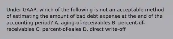 Under​ GAAP, which of the following is not an acceptable method of estimating the amount of bad debt expense at the end of the accounting​ period? A. ​aging-of-receivables B. ​percent-of-receivables C. ​percent-of-sales D. direct​ write-off