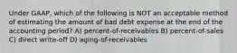 Under GAAP, which of the following is NOT an acceptable method of estimating the amount of bad debt expense at the end of the accounting period? A) percent-of-receivables B) percent-of-sales C) direct write-off D) aging-of-receivables