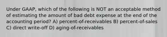 Under GAAP, which of the following is NOT an acceptable method of estimating the amount of bad debt expense at the end of the accounting period? A) percent-of-receivables B) percent-of-sales C) direct write-off D) aging-of-receivables