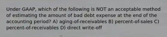 Under GAAP, which of the following is NOT an acceptable method of estimating the amount of bad debt expense at the end of the accounting period? A) aging-of-receivables B) percent-of-sales C) percent-of-receivables D) direct write-off