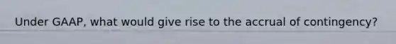 Under GAAP, what would give rise to the accrual of contingency?