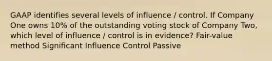 GAAP identifies several levels of influence / control. If Company One owns 10% of the outstanding voting stock of Company Two, which level of influence / control is in evidence? Fair-value method Significant Influence Control Passive