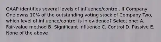 GAAP identifies several levels of influence/control. If Company One owns 10% of the outstanding voting stock of Company Two, which level of influence/control is in evidence? Select one: A. Fair-value method B. Significant Influence C. Control D. Passive E. None of the above