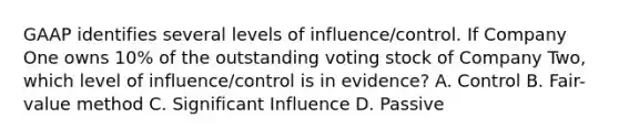 GAAP identifies several levels of influence/control. If Company One owns 10% of the outstanding voting stock of Company Two, which level of influence/control is in evidence? A. Control B. Fair-value method C. Significant Influence D. Passive