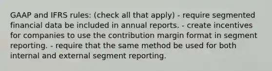 GAAP and IFRS rules: (check all that apply) - require segmented financial data be included in annual reports. - create incentives for companies to use the contribution margin format in segment reporting. - require that the same method be used for both internal and external segment reporting.