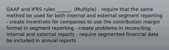 GAAP and IFRS rules ______. (Multiple) - require that the same method be used for both internal and external segment reporting - create incentives for companies to use the contribution margin format in segment reporting - create problems in reconciling internal and external reports - require segmented financial data be included in annual reports