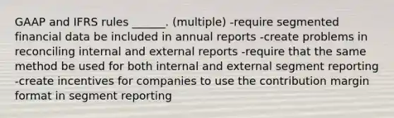 GAAP and IFRS rules ______. (multiple) -require segmented financial data be included in annual reports -create problems in reconciling internal and external reports -require that the same method be used for both internal and external segment reporting -create incentives for companies to use the contribution margin format in segment reporting