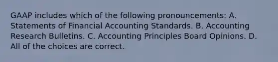 GAAP includes which of the following pronouncements: A. Statements of Financial Accounting Standards. B. Accounting Research Bulletins. C. Accounting Principles Board Opinions. D. All of the choices are correct.