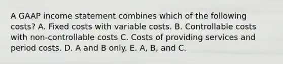 A GAAP income statement combines which of the following costs? A. Fixed costs with variable costs. B. Controllable costs with non-controllable costs C. Costs of providing services and period costs. D. A and B only. E. A, B, and C.