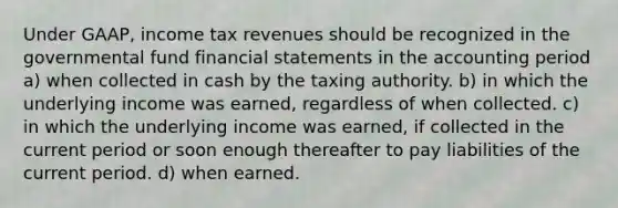 Under GAAP, income tax revenues should be recognized in the governmental fund financial statements in the accounting period a) when collected in cash by the taxing authority. b) in which the underlying income was earned, regardless of when collected. c) in which the underlying income was earned, if collected in the current period or soon enough thereafter to pay liabilities of the current period. d) when earned.