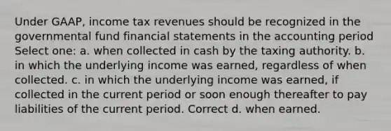 Under GAAP, income tax revenues should be recognized in the governmental fund financial statements in the accounting period Select one: a. when collected in cash by the taxing authority. b. in which the underlying income was earned, regardless of when collected. c. in which the underlying income was earned, if collected in the current period or soon enough thereafter to pay liabilities of the current period. Correct d. when earned.