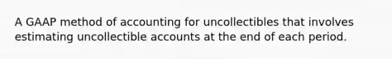 A GAAP method of accounting for uncollectibles that involves estimating uncollectible accounts at the end of each period.