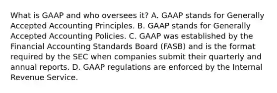 What is GAAP and who oversees​ it? A. GAAP stands for <a href='https://www.questionai.com/knowledge/kwjD9YtMH2-generally-accepted-accounting-principles' class='anchor-knowledge'>generally accepted accounting principles</a>. B. GAAP stands for Generally Accepted Accounting Policies. C. GAAP was established by the Financial Accounting Standards Board​ (FASB) and is the format required by the SEC when companies submit their quarterly and annual reports. D. GAAP regulations are enforced by the Internal Revenue Service.