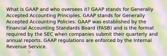 What is GAAP and who oversees​ it? GAAP stands for Generally Accepted Accounting Principles. GAAP stands for Generally Accepted Accounting Policies. GAAP was established by the Financial Accounting Standards Board​ (FASB) and is the format required by the SEC when companies submit their quarterly and annual reports. GAAP regulations are enforced by the Internal Revenue Service.