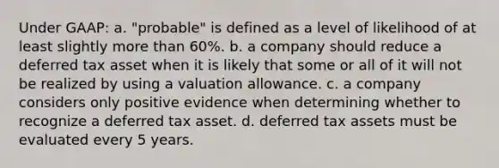 Under GAAP: a. "probable" is defined as a level of likelihood of at least slightly more than 60%. b. a company should reduce a deferred tax asset when it is likely that some or all of it will not be realized by using a valuation allowance. c. a company considers only positive evidence when determining whether to recognize a deferred tax asset. d. deferred tax assets must be evaluated every 5 years.