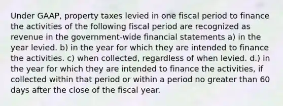 Under GAAP, property taxes levied in one fiscal period to finance the activities of the following fiscal period are recognized as revenue in the government-wide financial statements a) in the year levied. b) in the year for which they are intended to finance the activities. c) when collected, regardless of when levied. d.) in the year for which they are intended to finance the activities, if collected within that period or within a period no greater than 60 days after the close of the fiscal year.