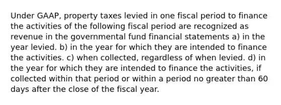 Under GAAP, property taxes levied in one fiscal period to finance the activities of the following fiscal period are recognized as revenue in the governmental fund financial statements a) in the year levied. b) in the year for which they are intended to finance the activities. c) when collected, regardless of when levied. d) in the year for which they are intended to finance the activities, if collected within that period or within a period no greater than 60 days after the close of the fiscal year.