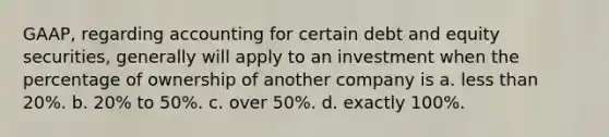 GAAP, regarding accounting for certain debt and equity securities, generally will apply to an investment when the percentage of ownership of another company is a. less than 20%. b. 20% to 50%. c. over 50%. d. exactly 100%.