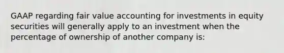 GAAP regarding fair value accounting for investments in equity securities will generally apply to an investment when the percentage of ownership of another company is: