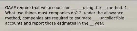 GAAP require that we account for ___ __ using the __ method. 1. What two things must companies do? 2. under the allowance method, companies are required to estimate ___ uncollectible accounts and report those estimates in the __ year.