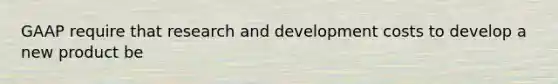 GAAP require that research and development costs to develop a new product be