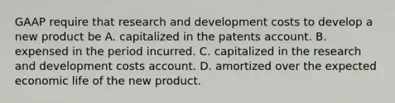 GAAP require that research and development costs to develop a new product be A. capitalized in the patents account. B. expensed in the period incurred. C. capitalized in the research and development costs account. D. amortized over the expected economic life of the new product.