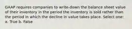 GAAP requires companies to write-down the balance sheet value of their inventory in the period the inventory is sold rather than the period in which the decline in value takes place. Select one: a. True b. False