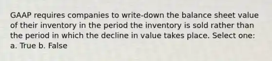 GAAP requires companies to write-down the balance sheet value of their inventory in the period the inventory is sold rather than the period in which the decline in value takes place. Select one: a. True b. False