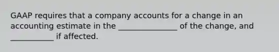 GAAP requires that a company accounts for a change in an accounting estimate in the _______________ of the change, and ___________ if affected.