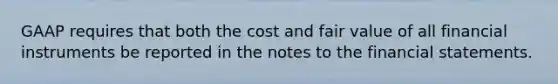 GAAP requires that both the cost and fair value of all financial instruments be reported in the notes to the financial statements.