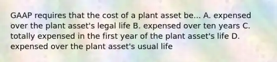 GAAP requires that the cost of a plant asset be... A. expensed over the plant asset's legal life B. expensed over ten years C. totally expensed in the first year of the plant asset's life D. expensed over the plant asset's usual life