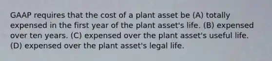 GAAP requires that the cost of a plant asset be (A) totally expensed in the first year of the plant asset's life. (B) expensed over ten years. (C) expensed over the plant asset's useful life. (D) expensed over the plant asset's legal life.