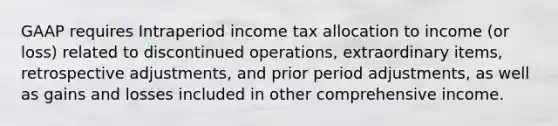 GAAP requires Intraperiod income tax allocation to income (or loss) related to discontinued operations, extraordinary items, retrospective adjustments, and prior period adjustments, as well as gains and losses included in other comprehensive income.