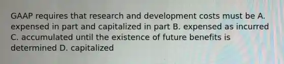 GAAP requires that research and development costs must be A. expensed in part and capitalized in part B. expensed as incurred C. accumulated until the existence of future benefits is determined D. capitalized