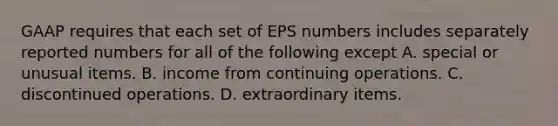 GAAP requires that each set of EPS numbers includes separately reported numbers for all of the following except A. special or unusual items. B. income from continuing operations. C. discontinued operations. D. extraordinary items.