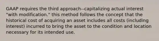 GAAP requires the third approach--capitalizing actual interest "with modification." this method follows the concept that the historical cost of acquiring an asset includes all costs (including interest) incurred to bring the asset to the condition and location necessary for its intended use.