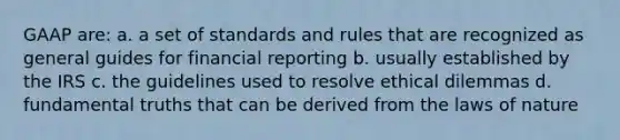 GAAP are: a. a set of standards and rules that are recognized as general guides for financial reporting b. usually established by the IRS c. the guidelines used to resolve ethical dilemmas d. fundamental truths that can be derived from the laws of nature