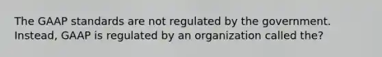 The GAAP standards are not regulated by the government. Instead, GAAP is regulated by an organization called the?