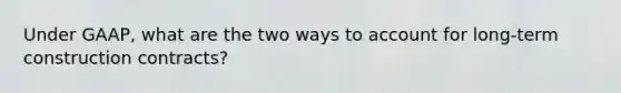 Under GAAP, what are the two ways to account for long-term construction contracts?