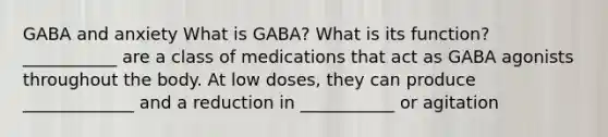 GABA and anxiety What is GABA? What is its function? ___________ are a class of medications that act as GABA agonists throughout the body. At low doses, they can produce _____________ and a reduction in ___________ or agitation