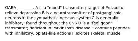 GABA ________. A is a "mood" transmitter; target of Prozac to relieve depression B is a neurotransmitter of postganglionic neurons in the sympathetic nervous system C is generally inhibitory; found throughout the CNS D is a "feel good" transmitter; deficient in Parkinson's disease E contains peptides with inhibitory, opiate-like actions F excites skeletal muscle