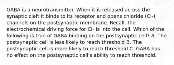 GABA is a neurotransmitter. When it is released across the synaptic cleft it binds to its receptor and opens chloride (CI-) channels on the postsynaptic membrane. Recall, the electrochemical driving force for CI- is into the cell. Which of the following is true of GABA binding on the postsynaptic cell? A. The postsynaptic cell is less likely to reach threshold B. The postsynaptic cell is more likely to reach threshold C. GABA has no effect on the postsynaptic cell's ability to reach threshold.