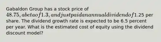 Gabaldon Group has a stock price of 48.75, a beta of 1.3, and just paid an annual dividend of1.25 per share. The dividend growth rate is expected to be 6.5 percent per year. What is the estimated cost of equity using the dividend discount model?