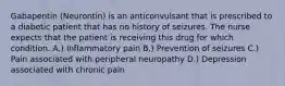 Gabapentin (Neurontin) is an anticonvulsant that is prescribed to a diabetic patient that has no history of seizures. The nurse expects that the patient is receiving this drug for which condition. A.) Inflammatory pain B.) Prevention of seizures C.) Pain associated with peripheral neuropathy D.) Depression associated with chronic pain