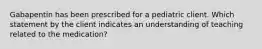 Gabapentin has been prescribed for a pediatric client. Which statement by the client indicates an understanding of teaching related to the medication?