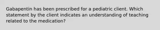 Gabapentin has been prescribed for a pediatric client. Which statement by the client indicates an understanding of teaching related to the medication?