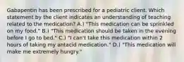 Gabapentin has been prescribed for a pediatric client. Which statement by the client indicates an understanding of teaching related to the medication? A.) "This medication can be sprinkled on my food." B.) "This medication should be taken in the evening before I go to bed." C.) "I can't take this medication within 2 hours of taking my antacid medication." D.) "This medication will make me extremely hungry."