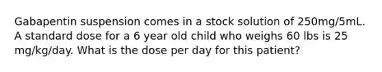 Gabapentin suspension comes in a stock solution of 250mg/5mL. A standard dose for a 6 year old child who weighs 60 lbs is 25 mg/kg/day. What is the dose per day for this patient?