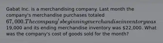 Gabat Inc. is a merchandising company. Last month the company's merchandise purchases totaled 67,000. The company's beginning merchandise inventory was19,000 and its ending merchandise inventory was 22,000. What was the company's cost of goods sold for the month?