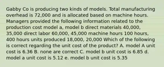 Gabby Co is producing two kinds of models. Total manufacturing overhead is 72,000 and is allocated based on machine hours. Managers provided the following information related to the production cost model a, model b direct materials 40,000, 35,000 direct labor 60,000, 45,000 machine hours 100 hours, 400 hours units produced 18,000, 20,000 Which of the following is correct regarding the unit cost of the product? A. model A unit cost is 6.36 B. none are correct C. model b unit cost is 6.85 d. model a unit cost is 5.12 e. model b unit cost is 5.35